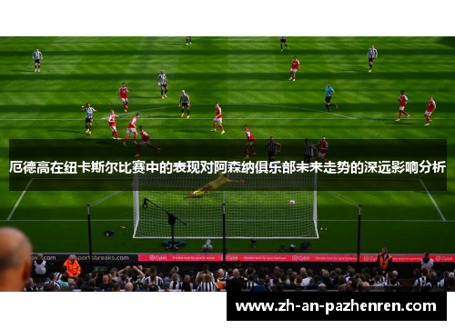 厄德高在纽卡斯尔比赛中的表现对阿森纳俱乐部未来走势的深远影响分析 厄德高在纽卡斯尔比赛中的表现对阿森纳俱乐部未来走势的深远影响分析