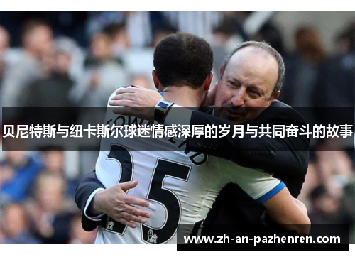 贝尼特斯与纽卡斯尔球迷情感深厚的岁月与共同奋斗的故事 贝尼特斯与纽卡斯尔球迷情感深厚的岁月与共同奋斗的故事