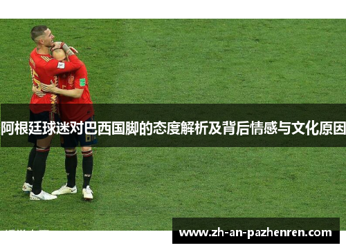 阿根廷球迷对巴西国脚的态度解析及背后情感与文化原因 阿根廷球迷对巴西国脚的态度解析及背后情感与文化原因